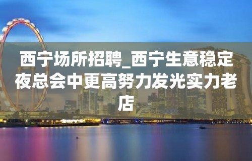 西宁场所招聘_西宁生意稳定夜总会中更高努力发光实力老店