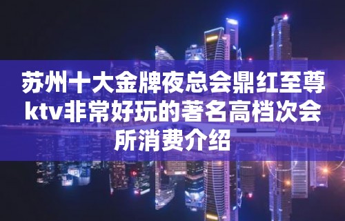 苏州十大金牌夜总会鼎红至尊ktv非常好玩的著名高档次会所消费介绍