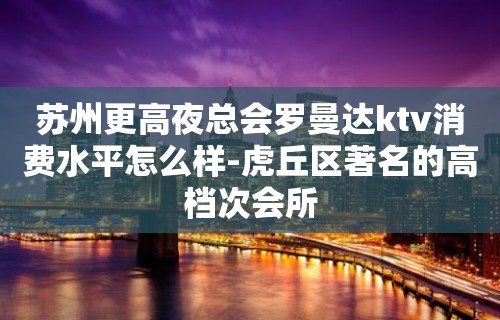 苏州更高夜总会罗曼达ktv消费水平怎么样-虎丘区著名的高档次会所