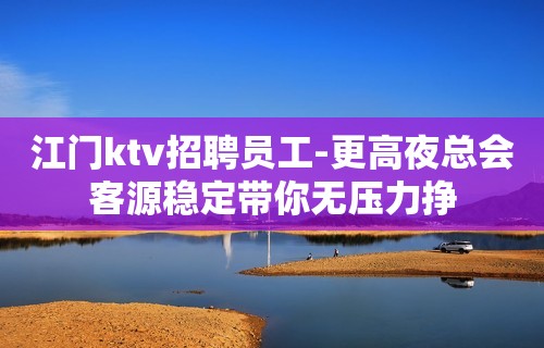 江门ktv招聘员工-更高夜总会客源稳定带你无压力挣