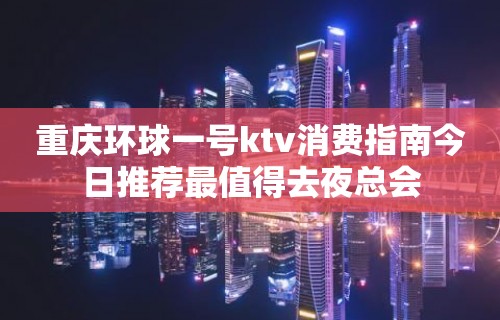 重庆环球一号ktv消费指南今日推荐最值得去夜总会