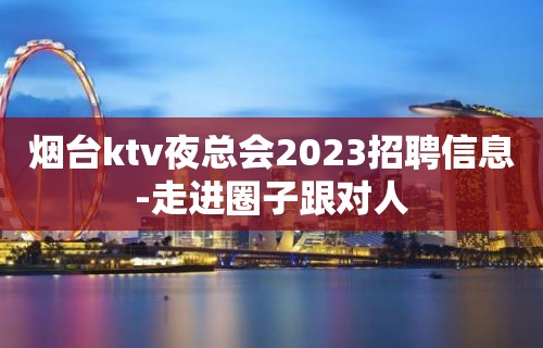 烟台ktv夜总会2023招聘信息-走进圈子跟对人