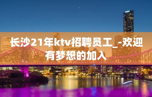 长沙21年ktv招聘员工_-欢迎有梦想的加入