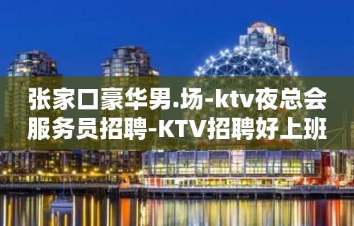 张家口豪华男.场-ktv夜总会服务员招聘-KTV招聘好上班