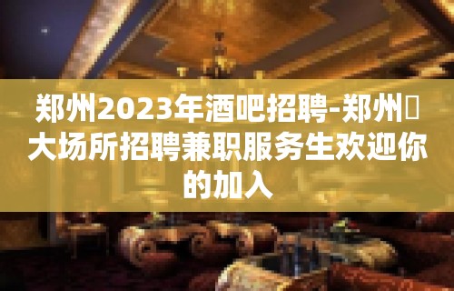 郑州2023年酒吧招聘-郑州樶大场所招聘兼职服务生欢迎你的加入