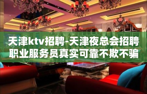 天津ktv招聘-天津夜总会招聘职业服务员真实可靠不欺不骗