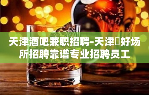 天津酒吧兼职招聘-天津樶好场所招聘靠谱专业招聘员工