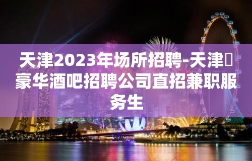 天津2023年场所招聘-天津樶豪华酒吧招聘公司直招兼职服务生