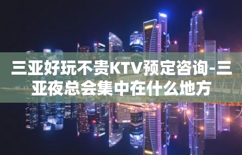 三亚好玩不贵KTV预定咨询-三亚夜总会集中在什么地方