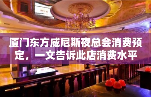 厦门东方威尼斯夜总会消费预定，一文告诉此店消费水平