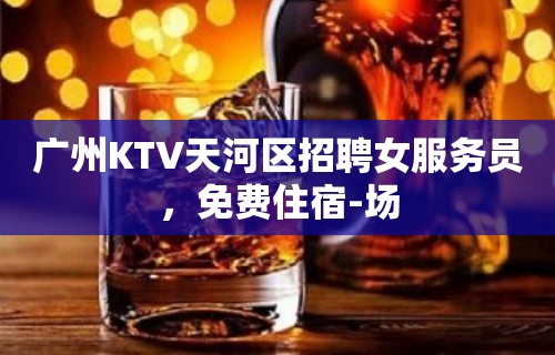 广州KTV天河区招聘女服务员，免费住宿-场