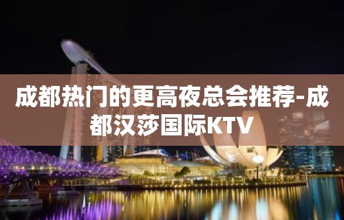 成都热门的更高夜总会推荐-成都汉莎国际KTV