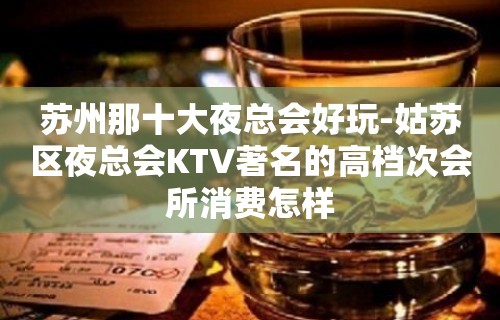 苏州那十大夜总会好玩-姑苏区夜总会KTV著名的高档次会所消费怎样