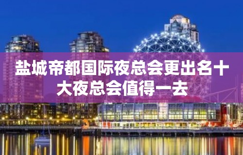 盐城帝都国际夜总会更出名十大夜总会值得一去