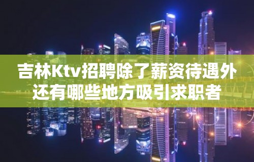 吉林Ktv招聘除了薪资待遇外还有哪些地方吸引求职者