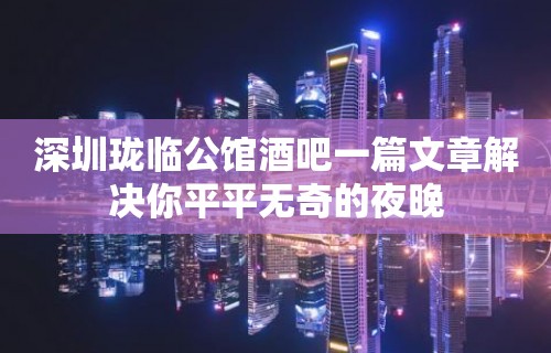 深圳珑临公馆酒吧一篇文章解决你平平无奇的夜晚