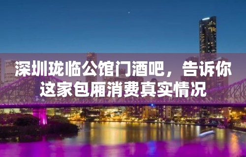 深圳珑临公馆门酒吧，告诉你这家包厢消费真实情况