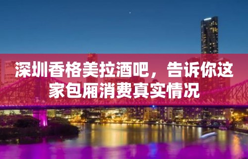 深圳香格美拉酒吧，告诉你这家包厢消费真实情况