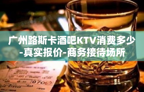 广州路斯卡酒吧KTV消费多少-真实报价-商务接待场所