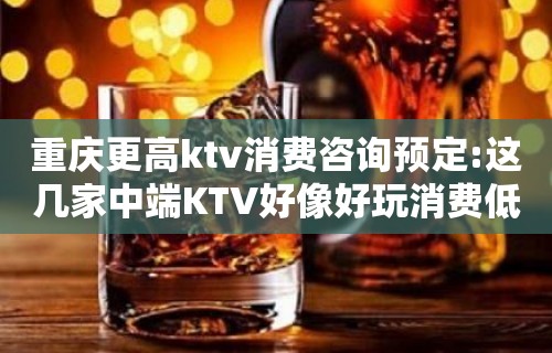 重庆更高ktv消费咨询预定:这几家中端KTV好像好玩消费低