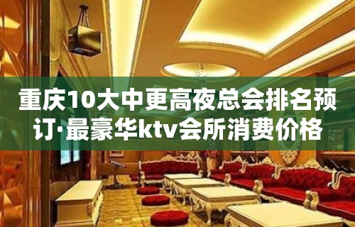 重庆10大中更高夜总会排名预订·最豪华ktv会所消费价格