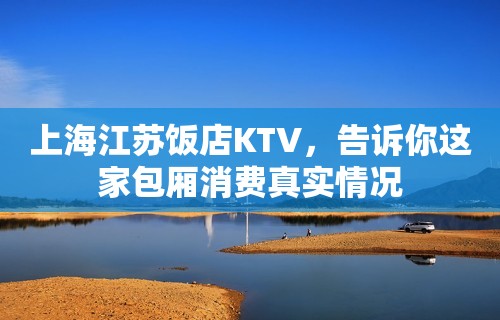 上海江苏饭店KTV，告诉你这家包厢消费真实情况