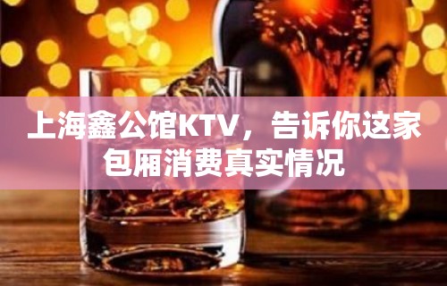 上海鑫公馆KTV，告诉你这家包厢消费真实情况