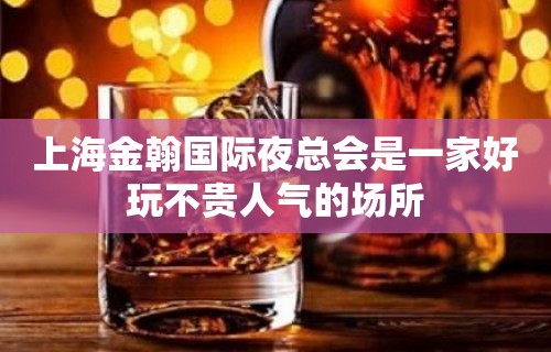 上海金翰国际夜总会是一家好玩不贵人气的场所