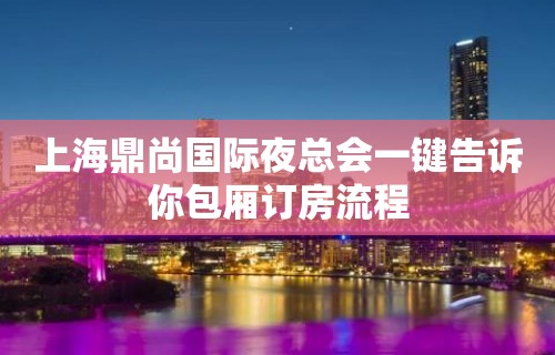 上海鼎尚国际夜总会一键告诉你包厢订房流程