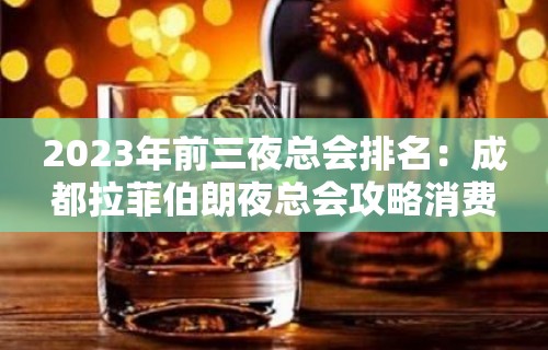 2023年前三夜总会排名：成都拉菲伯朗夜总会攻略消费