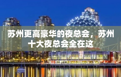 苏州更高豪华的夜总会，苏州十大夜总会全在这