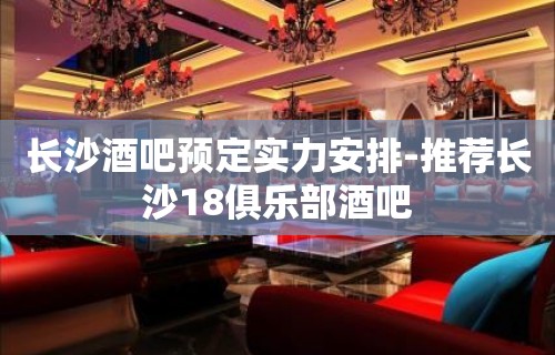 长沙酒吧预定实力安排-推荐长沙18俱乐部酒吧