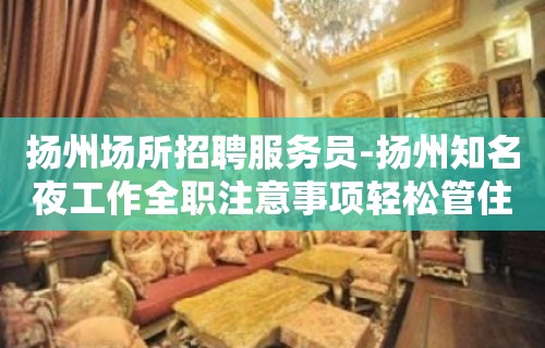 扬州场所招聘服务员-扬州知名夜工作全职注意事项轻松管住