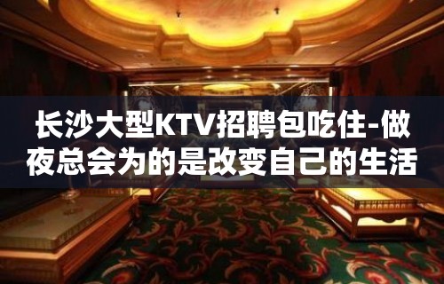 长沙大型KTV招聘包吃住-做夜总会为的是改变自己的生活