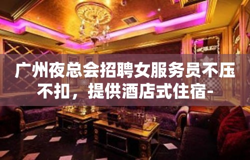 广州夜总会招聘女服务员不压不扣，提供酒店式住宿-