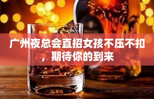 广州夜总会直招女孩不压不扣，期待你的到来