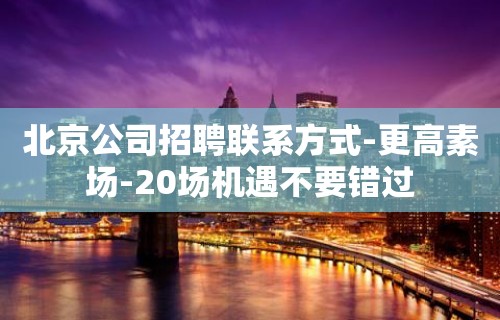 北京公司招聘联系方式-更高素场-20场机遇不要错过