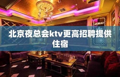 北京夜总会ktv更高招聘提供住宿