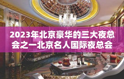 2023年北京豪华的三大夜总会之一北京名人国际夜总会