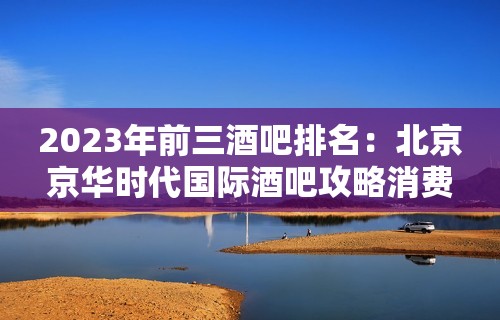 2023年前三酒吧排名：北京京华时代国际酒吧攻略消费