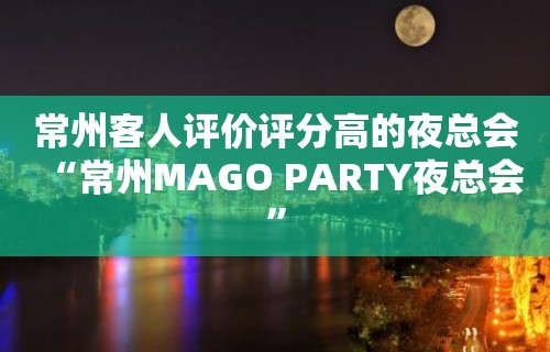 常州客人评价评分高的夜总会“常州MAGO PARTY夜总会”