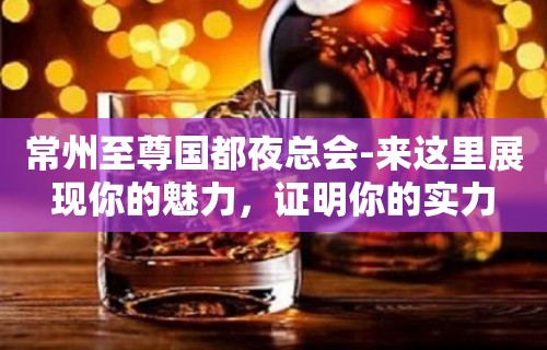 常州至尊国都夜总会-来这里展现你的魅力，证明你的实力