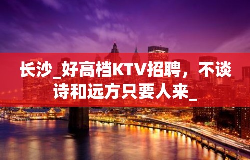 长沙_好高档KTV招聘，不谈诗和远方只要人来_