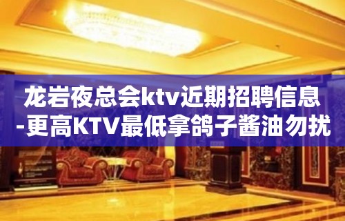 龙岩夜总会ktv近期招聘信息-更高KTV最低拿鸽子酱油勿扰