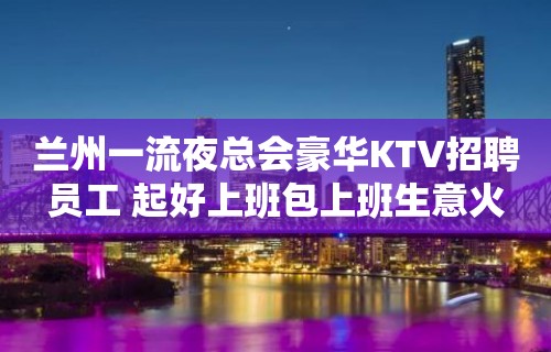 兰州一流夜总会豪华KTV招聘员工 起好上班包上班生意火