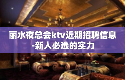 丽水夜总会ktv近期招聘信息-新人必选的实力