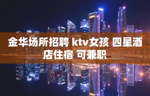 金华场所招聘 ktv女孩 四星酒店住宿 可兼职