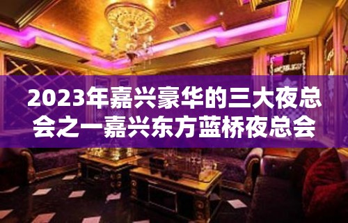 2023年嘉兴豪华的三大夜总会之一嘉兴东方蓝桥夜总会