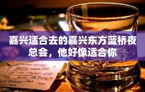 嘉兴适合去的嘉兴东方蓝桥夜总会，他好像适合你