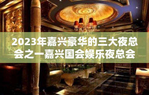 2023年嘉兴豪华的三大夜总会之一嘉兴国会娱乐夜总会